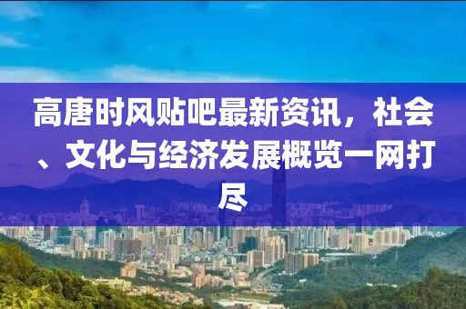 高唐時風(fēng)貼吧最新資訊，社會、文化與經(jīng)濟發(fā)展概覽一網(wǎng)打盡