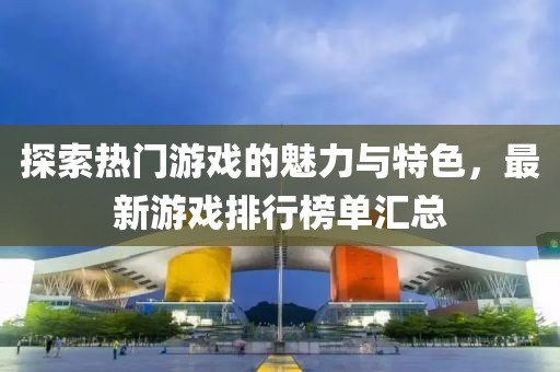 探索熱門游戲的魅力與特色，最新游戲排行榜單匯總