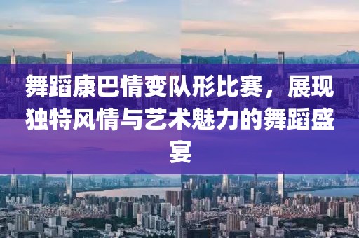 舞蹈康巴情變隊(duì)形比賽，展現(xiàn)獨(dú)特風(fēng)情與藝術(shù)魅力的舞蹈盛宴