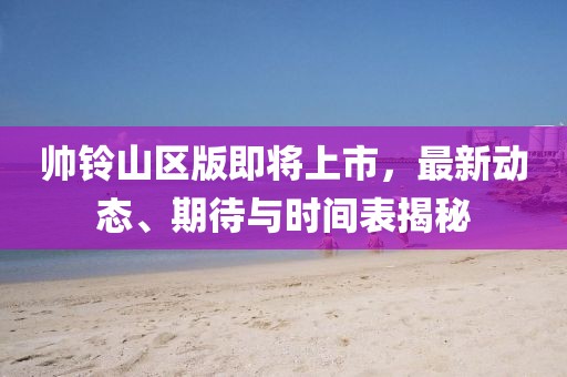 帥鈴山區(qū)版即將上市，最新動態(tài)、期待與時間表揭秘