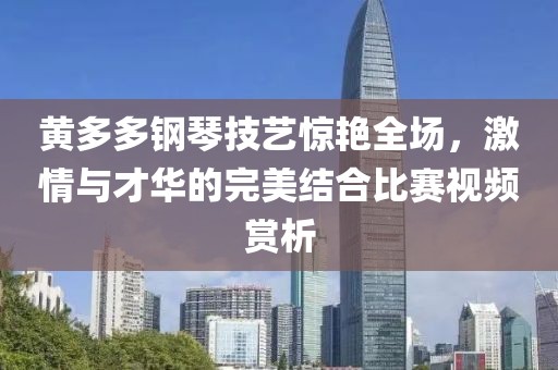 黃多多鋼琴技藝驚艷全場，激情與才華的完美結合比賽視頻賞析