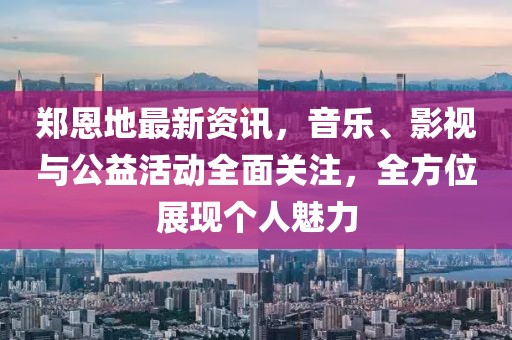 鄭恩地最新資訊，音樂、影視與公益活動(dòng)全面關(guān)注，全方位展現(xiàn)個(gè)人魅力