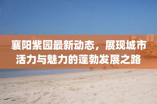 襄陽紫園最新動(dòng)態(tài)，展現(xiàn)城市活力與魅力的蓬勃發(fā)展之路