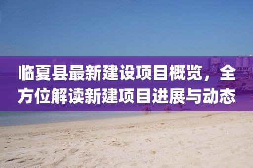 臨夏縣最新建設項目概覽，全方位解讀新建項目進展與動態(tài)