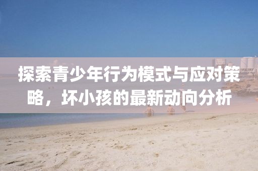 探索青少年行為模式與應(yīng)對策略，壞小孩的最新動向分析