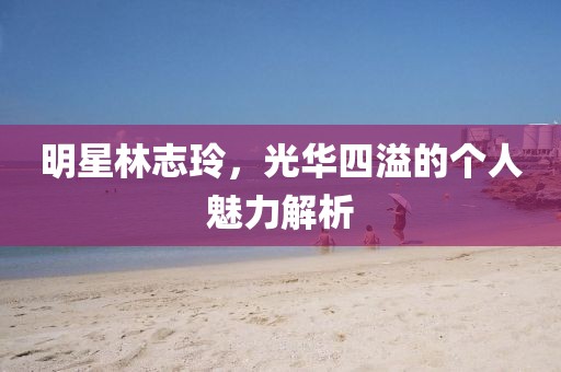 明星林志玲，光華四溢的個人魅力解析