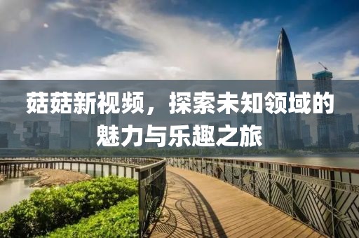 菇菇新視頻，探索未知領(lǐng)域的魅力與樂趣之旅