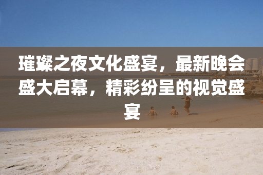 璀璨之夜文化盛宴，最新晚會盛大啟幕，精彩紛呈的視覺盛宴