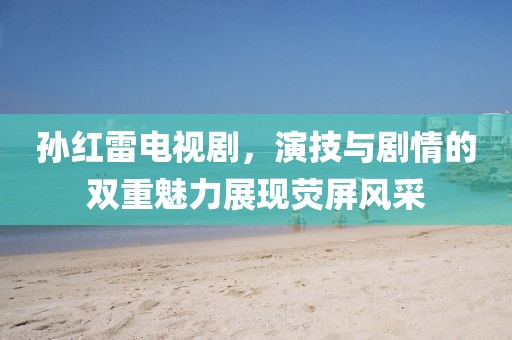 孫紅雷電視劇，演技與劇情的雙重魅力展現(xiàn)熒屏風(fēng)采