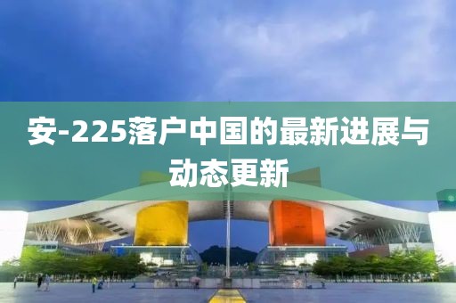安-225落戶中國的最新進(jìn)展與動態(tài)更新
