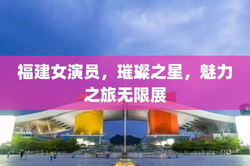 福建女演員，璀璨之星，魅力之旅無限展
