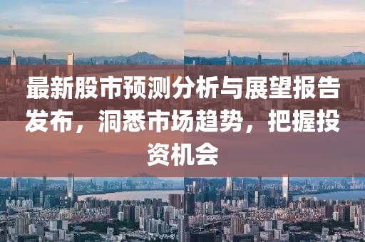 最新股市預(yù)測分析與展望報(bào)告發(fā)布，洞悉市場趨勢，把握投資機(jī)會