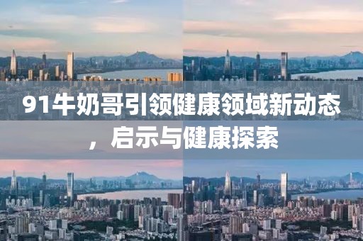 91牛奶哥引領(lǐng)健康領(lǐng)域新動(dòng)態(tài)，啟示與健康探索