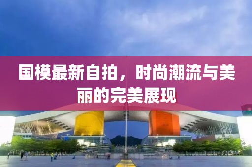 國(guó)模最新自拍，時(shí)尚潮流與美麗的完美展現(xiàn)