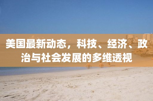 美國最新動(dòng)態(tài)，科技、經(jīng)濟(jì)、政治與社會(huì)發(fā)展的多維透視