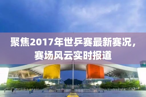 聚焦2017年世乒賽最新賽況，賽場風云實時報道
