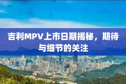 吉利MPV上市日期揭秘，期待與細節(jié)的關(guān)注