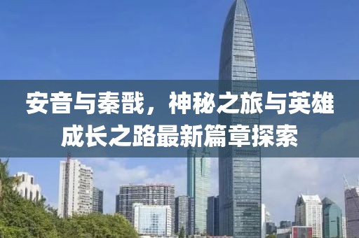 安音與秦戩，神秘之旅與英雄成長(zhǎng)之路最新篇章探索