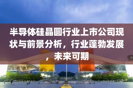半導(dǎo)體硅晶圓行業(yè)上市公司現(xiàn)狀與前景分析，行業(yè)蓬勃發(fā)展，未來可期