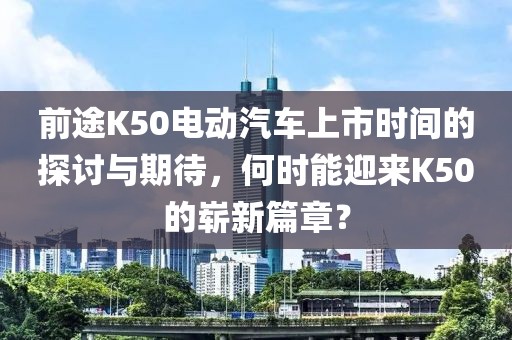前途K50電動(dòng)汽車上市時(shí)間的探討與期待，何時(shí)能迎來K50的嶄新篇章？