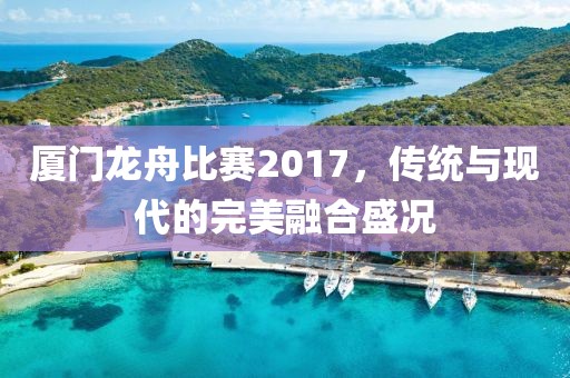 廈門(mén)龍舟比賽2017，傳統(tǒng)與現(xiàn)代的完美融合盛況