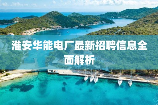 淮安華能電廠最新招聘信息全面解析