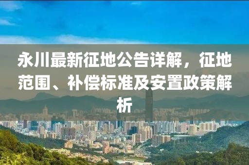 永川最新征地公告詳解，征地范圍、補(bǔ)償標(biāo)準(zhǔn)及安置政策解析