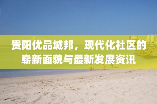 貴陽優(yōu)品城邦，現(xiàn)代化社區(qū)的嶄新面貌與最新發(fā)展資訊