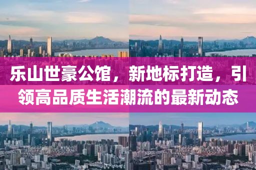 樂山世豪公館，新地標打造，引領高品質(zhì)生活潮流的最新動態(tài)