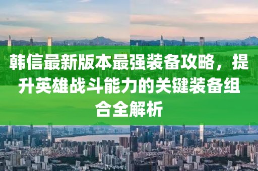 韓信最新版本最強裝備攻略，提升英雄戰(zhàn)斗能力的關鍵裝備組合全解析