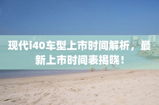 現(xiàn)代i40車型上市時間解析，最新上市時間表揭曉！