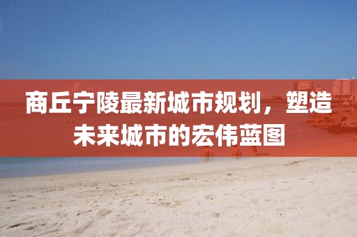 商丘寧陵最新城市規(guī)劃，塑造未來城市的宏偉藍(lán)圖