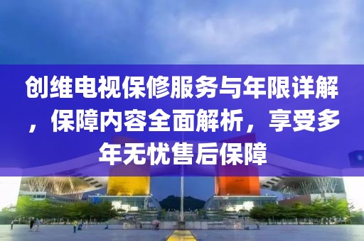 創(chuàng)維電視保修服務(wù)與年限詳解，保障內(nèi)容全面解析，享受多年無(wú)憂售后保障