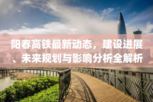 陽(yáng)春高鐵最新動(dòng)態(tài)，建設(shè)進(jìn)展、未來(lái)規(guī)劃與影響分析全解析