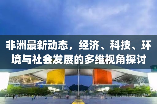 非洲最新動態(tài)，經(jīng)濟、科技、環(huán)境與社會發(fā)展的多維視角探討