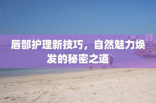 唇部護(hù)理新技巧，自然魅力煥發(fā)的秘密之道