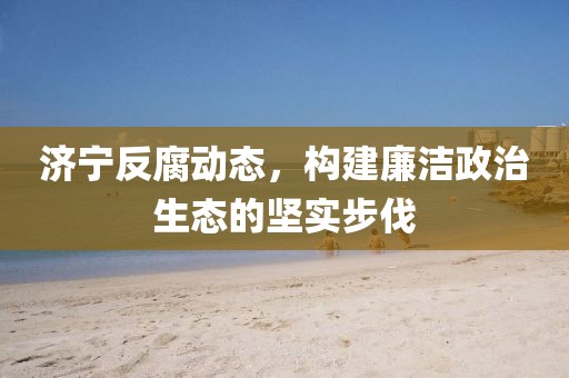 濟(jì)寧反腐動(dòng)態(tài)，構(gòu)建廉潔政治生態(tài)的堅(jiān)實(shí)步伐