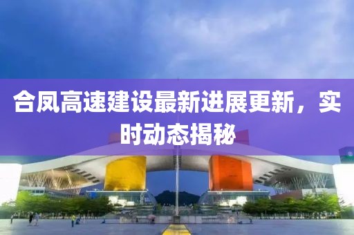 合鳳高速建設(shè)最新進(jìn)展更新，實時動態(tài)揭秘