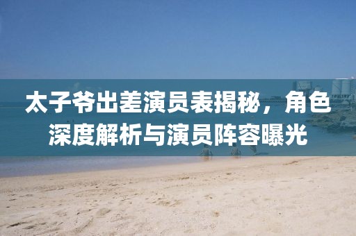 太子爺出差演員表揭秘，角色深度解析與演員陣容曝光