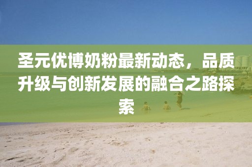 圣元優(yōu)博奶粉最新動(dòng)態(tài)，品質(zhì)升級(jí)與創(chuàng)新發(fā)展的融合之路探索