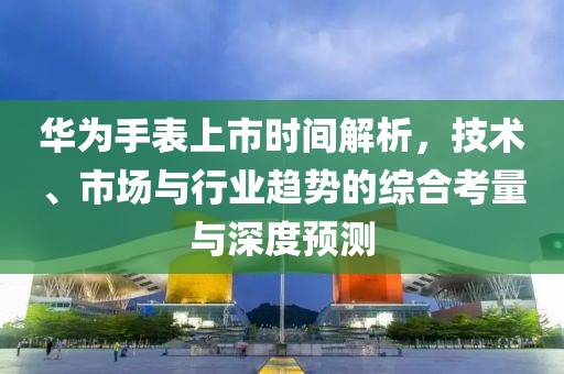 華為手表上市時(shí)間解析，技術(shù)、市場(chǎng)與行業(yè)趨勢(shì)的綜合考量與深度預(yù)測(cè)