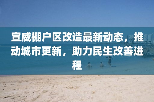 宣威棚戶區(qū)改造最新動(dòng)態(tài)，推動(dòng)城市更新，助力民生改善進(jìn)程