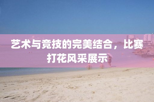 藝術(shù)與競(jìng)技的完美結(jié)合，比賽打花風(fēng)采展示