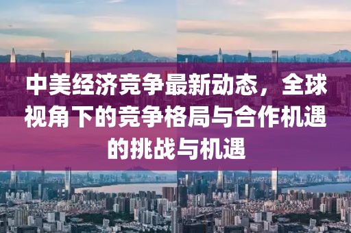 中美經(jīng)濟(jì)競爭最新動態(tài)，全球視角下的競爭格局與合作機(jī)遇的挑戰(zhàn)與機(jī)遇