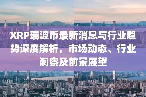 XRP瑞波幣最新消息與行業(yè)趨勢(shì)深度解析，市場(chǎng)動(dòng)態(tài)、行業(yè)洞察及前景展望