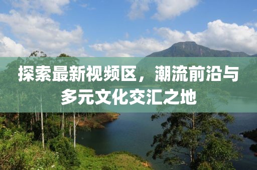 探索最新視頻區(qū)，潮流前沿與多元文化交匯之地