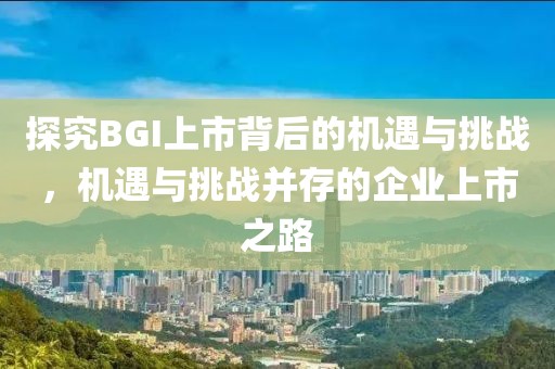 探究BGI上市背后的機遇與挑戰(zhàn)，機遇與挑戰(zhàn)并存的企業(yè)上市之路