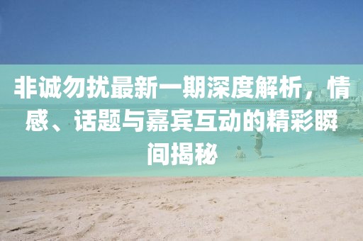 非誠勿擾最新一期深度解析，情感、話題與嘉賓互動的精彩瞬間揭秘