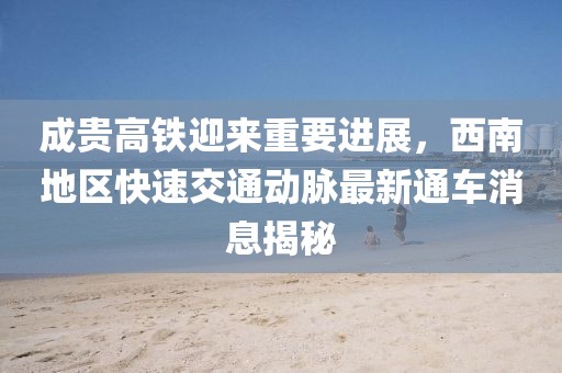 成貴高鐵迎來重要進展，西南地區(qū)快速交通動脈最新通車消息揭秘