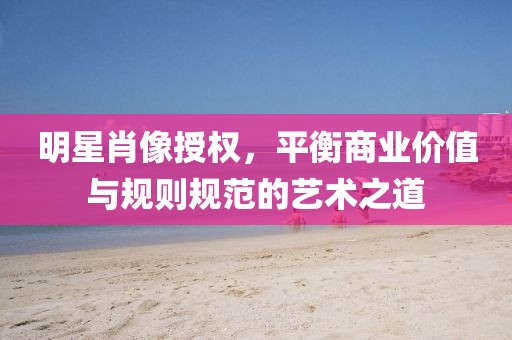 明星肖像授權(quán)，平衡商業(yè)價(jià)值與規(guī)則規(guī)范的藝術(shù)之道